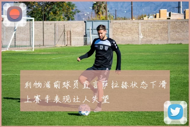 利物浦前球员直言萨拉赫状态下滑上赛季表现让人失望