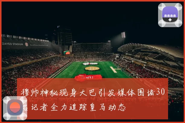 穆帅神秘现身大巴引发媒体围堵30名记者全力追踪皇马动态