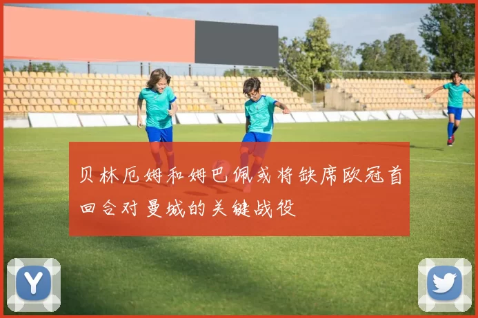 贝林厄姆和姆巴佩或将缺席欧冠首回合对曼城的关键战役