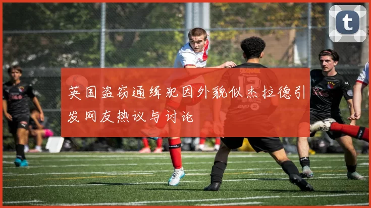 英国盗窃通缉犯因外貌似杰拉德引发网友热议与讨论