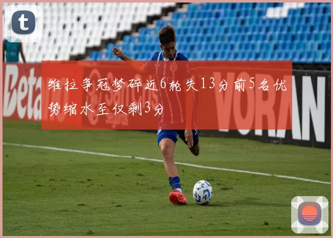 维拉争冠梦碎近6轮失13分前5名优势缩水至仅剩3分