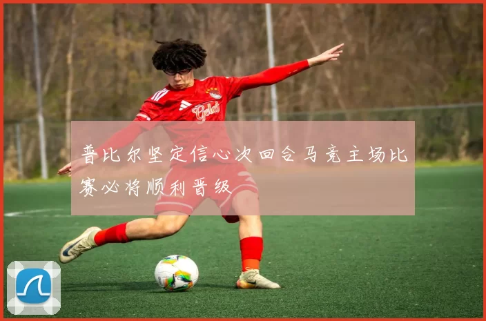 普比尔坚定信心次回合马竞主场比赛必将顺利晋级