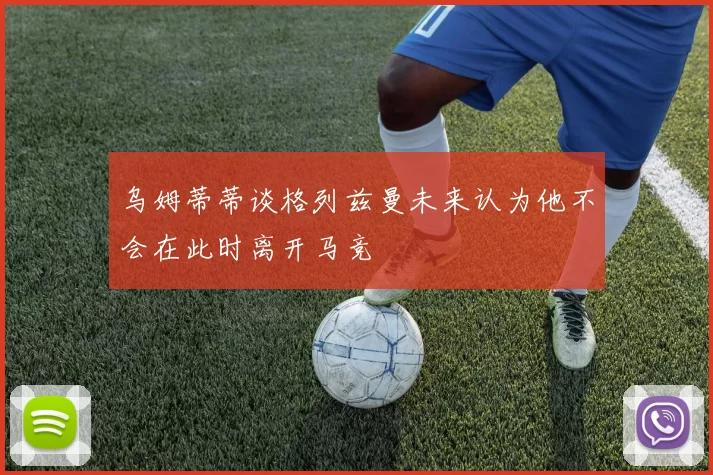 乌姆蒂蒂谈格列兹曼未来认为他不会在此时离开马竞