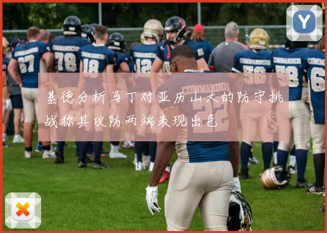 基德分析马丁对亚历山大的防守挑战称其攻防两端表现出色