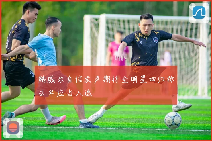 鲍威尔自信发声期待全明星回归称去年应当入选