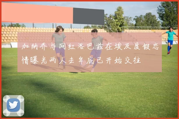 加纳乔与网红洛巴兹在埃及度假恋情曝光两人去年底已开始交往