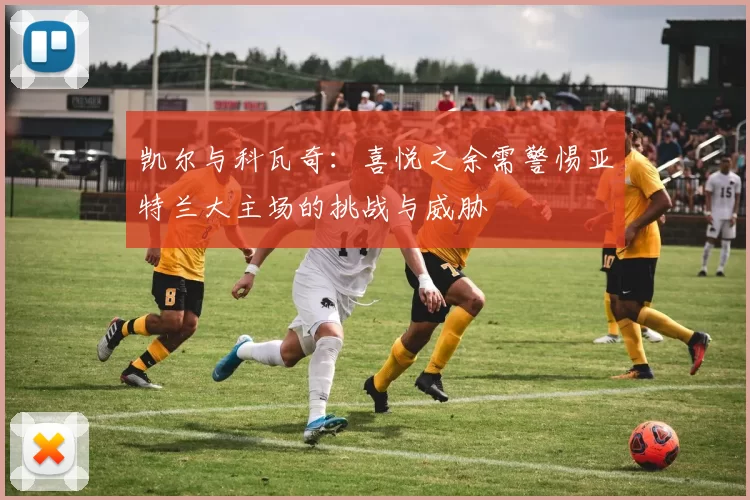 凯尔与科瓦奇：喜悦之余需警惕亚特兰大主场的挑战与威胁