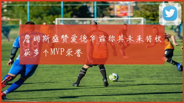 詹姆斯盛赞爱德华兹称其未来将收获多个MVP荣誉
