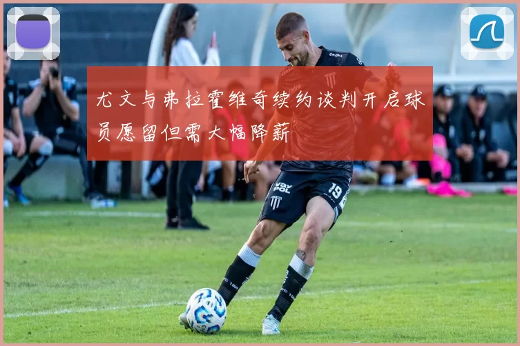 尤文与弗拉霍维奇续约谈判开启球员愿留但需大幅降薪