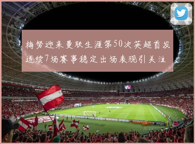 梅努迎来曼联生涯第50次英超首发连续7场赛事稳定出场表现引关注