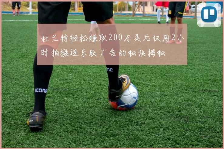 杜兰特轻松赚取200万美元仅用2小时拍摄适乐肤广告的秘诀揭秘