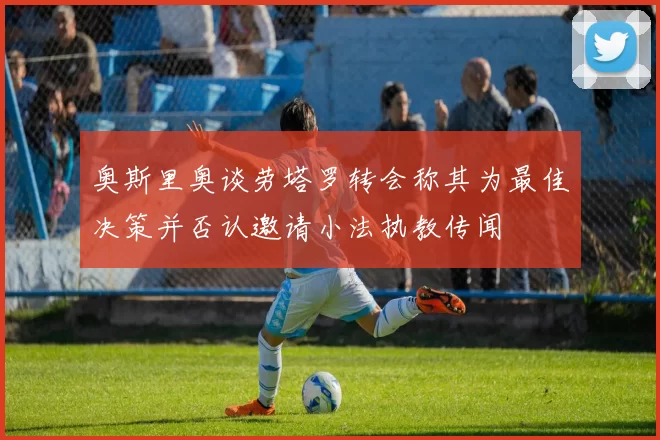 奥斯里奥谈劳塔罗转会称其为最佳决策并否认邀请小法执教传闻
