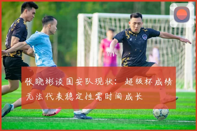 张晓彬谈国安队现状：超级杯成绩无法代表稳定性需时间成长