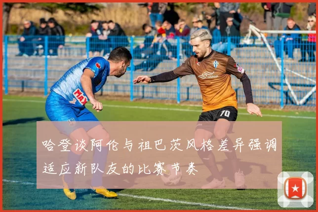 哈登谈阿伦与祖巴茨风格差异强调适应新队友的比赛节奏