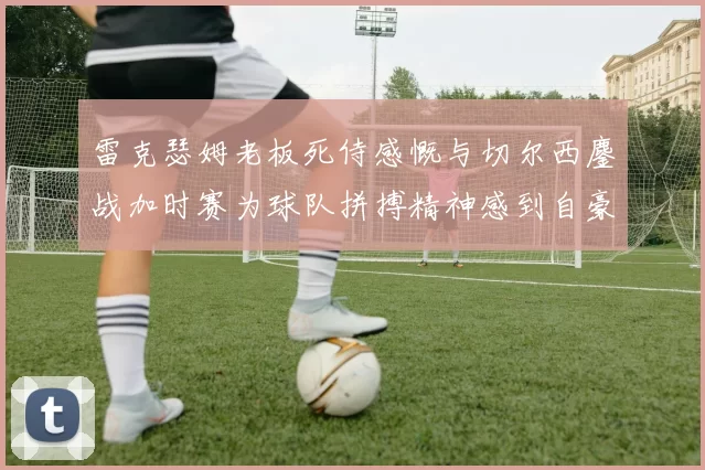 雷克瑟姆老板死侍感慨与切尔西鏖战加时赛为球队拼搏精神感到自豪