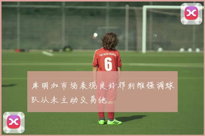 库明加市场表现良好邓利维强调球队从未主动交易他