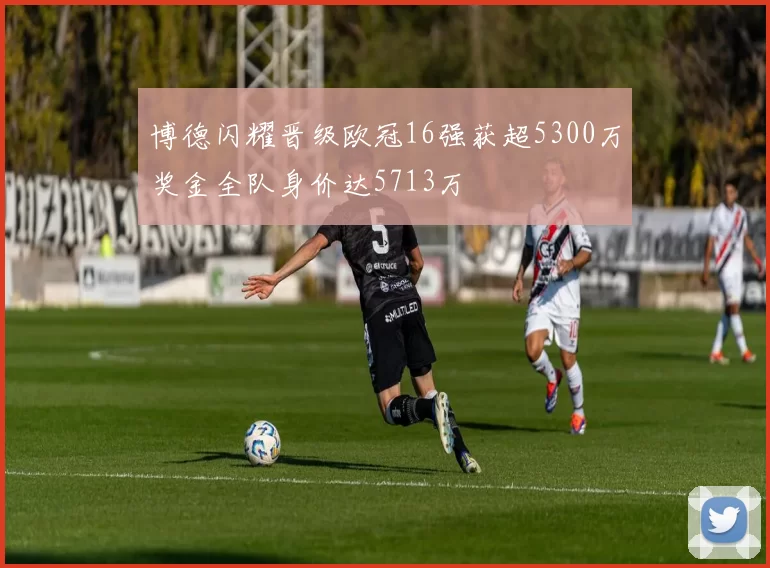 博德闪耀晋级欧冠16强获超5300万奖金全队身价达5713万
