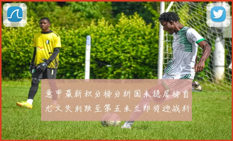 意甲最新积分榜分析国米稳居榜首尤文失利跌至第五米兰即将迎战科莫