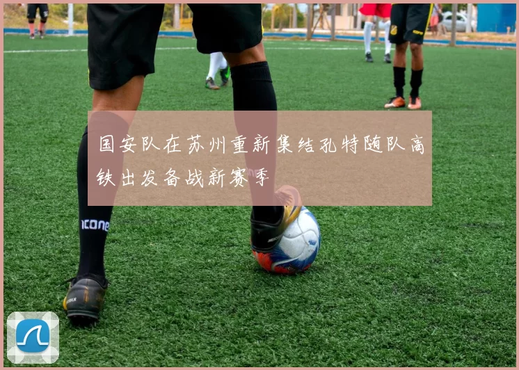 国安队在苏州重新集结孔特随队高铁出发备战新赛季