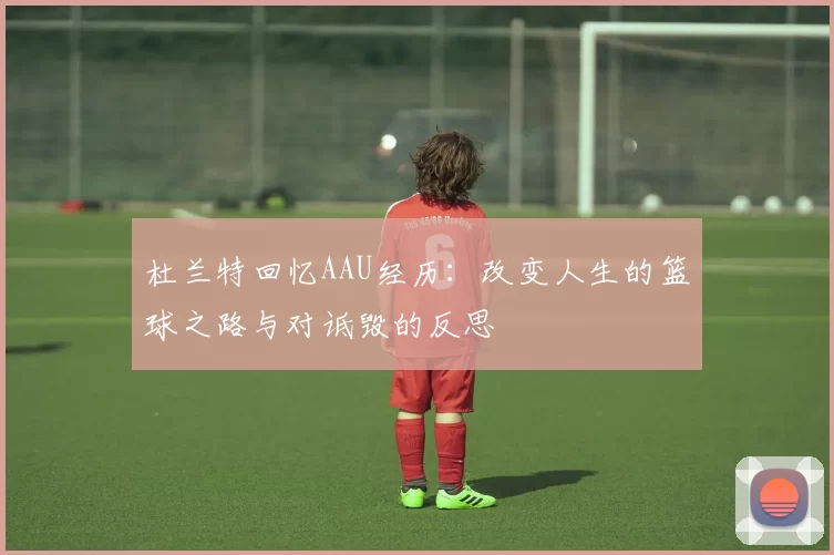 杜兰特回忆AAU经历：改变人生的篮球之路与对诋毁的反思