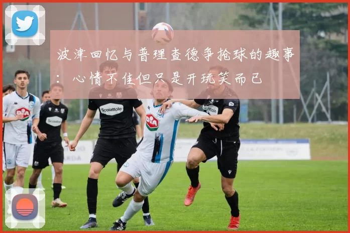 波津回忆与普理查德争抢球的趣事：心情不佳但只是开玩笑而已