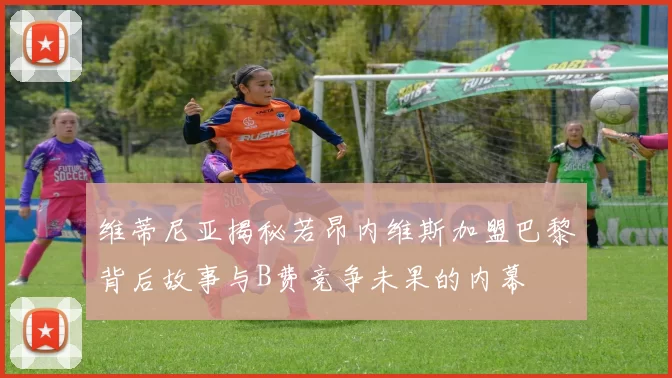 维蒂尼亚揭秘若昂内维斯加盟巴黎背后故事与B费竞争未果的内幕