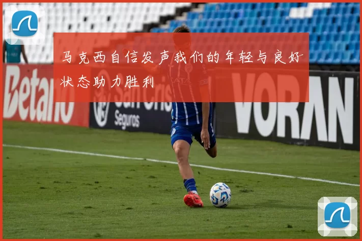 马克西自信发声我们的年轻与良好状态助力胜利