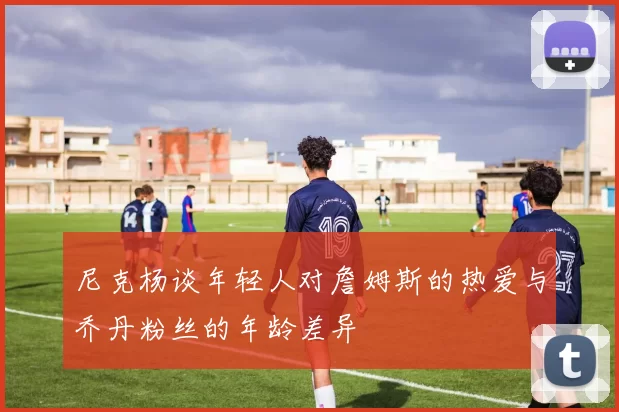 尼克杨谈年轻人对詹姆斯的热爱与乔丹粉丝的年龄差异