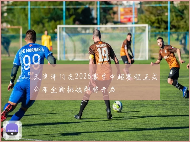 天津津门虎2026赛季中超赛程正式公布全新挑战即将开启