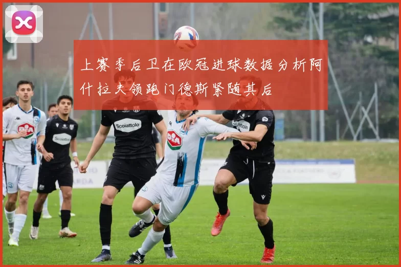 上赛季后卫在欧冠进球数据分析阿什拉夫领跑门德斯紧随其后