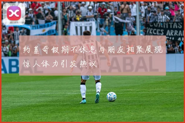 约基奇假期不休息与朋友相聚展现惊人体力引发热议