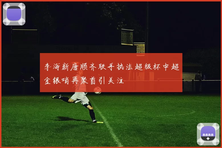 李海新唐顺齐联手执法超级杯中超金银哨再聚首引关注