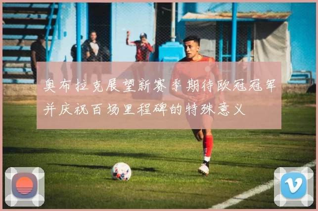 奥布拉克展望新赛季期待欧冠冠军并庆祝百场里程碑的特殊意义