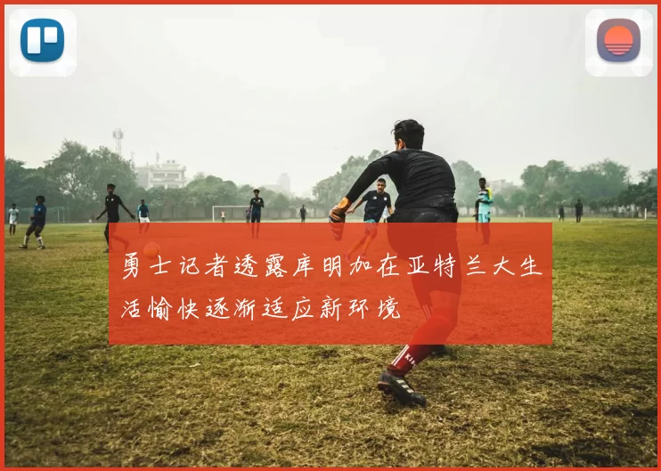 勇士记者透露库明加在亚特兰大生活愉快逐渐适应新环境