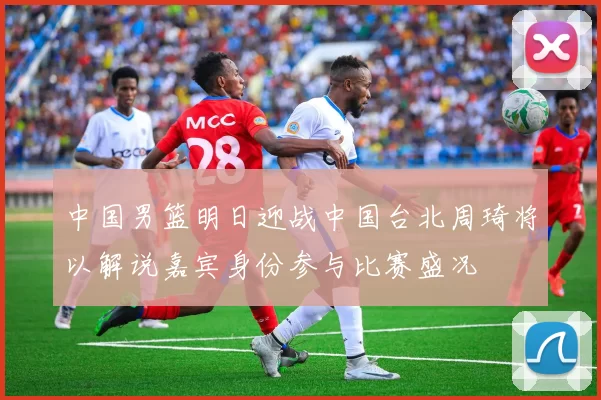 中国男篮明日迎战中国台北周琦将以解说嘉宾身份参与比赛盛况
