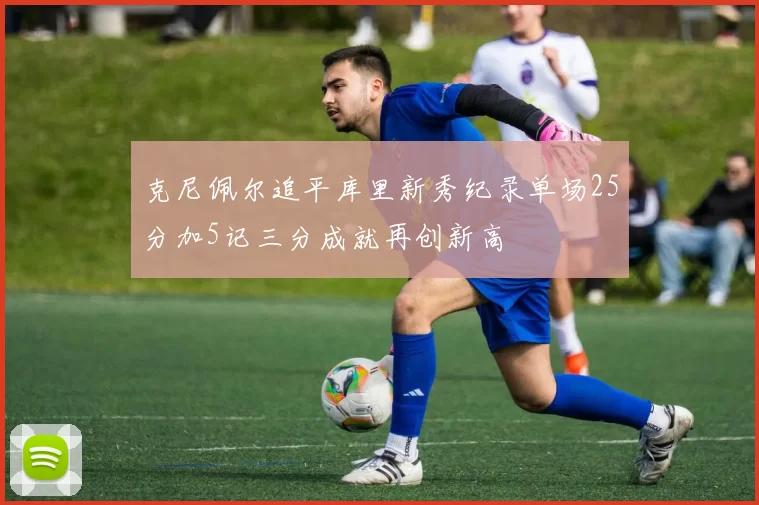 克尼佩尔追平库里新秀纪录单场25分加5记三分成就再创新高