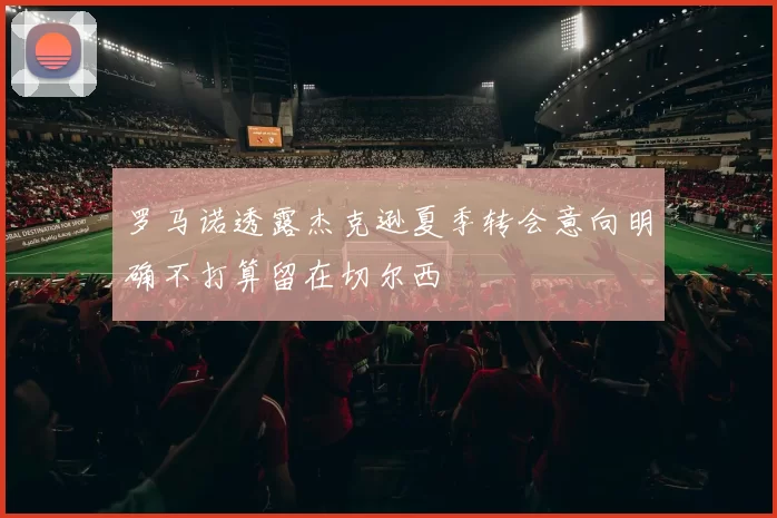 罗马诺透露杰克逊夏季转会意向明确不打算留在切尔西
