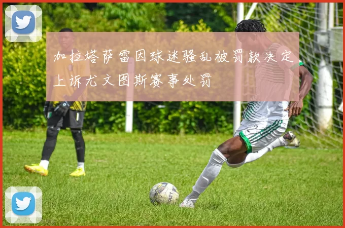 加拉塔萨雷因球迷骚乱被罚款决定上诉尤文图斯赛事处罚