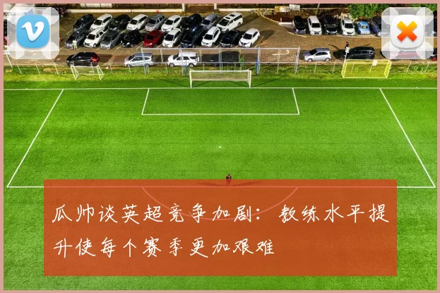 瓜帅谈英超竞争加剧：教练水平提升使每个赛季更加艰难