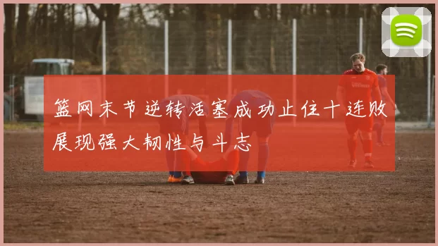 篮网末节逆转活塞成功止住十连败展现强大韧性与斗志