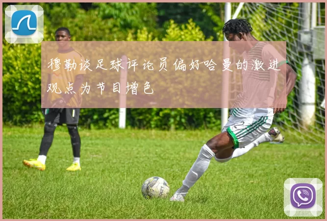 穆勒谈足球评论员偏好哈曼的激进观点为节目增色